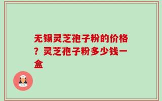 无锡灵芝孢子粉的价格？灵芝孢子粉多少钱一盒