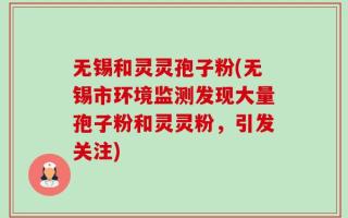 无锡和灵灵孢子粉(无锡市环境监测发现大量孢子粉和灵灵粉，引发关注)