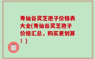 寿仙谷灵芝孢子价格表大全(寿仙谷灵芝孢子价格汇总，购买更划算！)