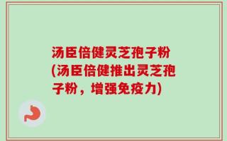 汤臣倍健灵芝孢子粉 (汤臣倍健推出灵芝孢子粉，增强免疫力)