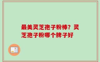 最美灵芝孢子粉棒？灵芝孢子粉哪个牌子好