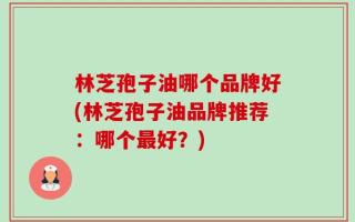 林芝孢子油哪个品牌好(林芝孢子油品牌推荐：哪个最好？)
