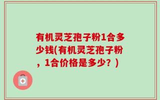 有机灵芝孢子粉1合多少钱(有机灵芝孢子粉，1合价格是多少？)