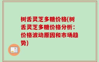 树舌灵芝多糖价格(树舌灵芝多糖价格分析：价格波动原因和市场趋势)