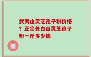 武夷山灵芝孢子粉价格？正宗长白山灵芝孢子粉一斤多少钱