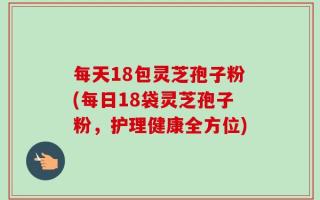 每天18包灵芝孢子粉(每日18袋灵芝孢子粉，护理健康全方位)