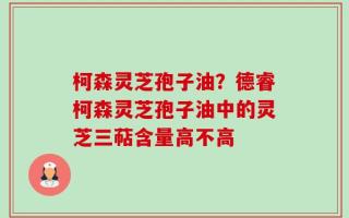 柯森灵芝孢子油？德睿柯森灵芝孢子油中的灵芝三萜含量高不高