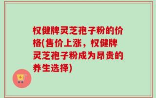 权健牌灵芝孢子粉的价格(售价上涨，权健牌灵芝孢子粉成为昂贵的养生选择)