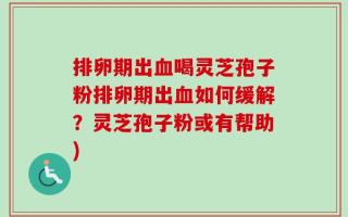 排卵期出血喝灵芝孢子粉排卵期出血如何缓解？灵芝孢子粉或有帮助)