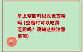早上空腹可以吃灵芝粉吗 (空腹时可以吃灵芝粉吗？须知这些注意事项)