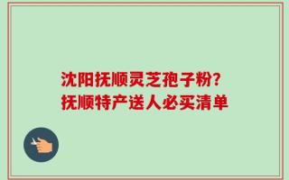 沈阳抚顺灵芝孢子粉？抚顺特产送人必买清单