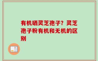 有机硒灵芝孢子？灵芝孢子粉有机和无机的区别