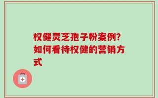 权健灵芝孢子粉案例？如何看待权健的营销方式