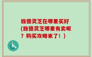 旌德灵芝在哪里买好 (旌德灵芝哪里有卖呢？购买攻略来了！)