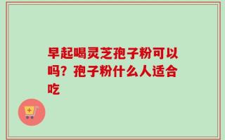 早起喝灵芝孢子粉可以吗？孢子粉什么人适合吃