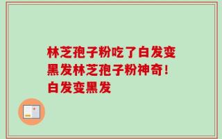 林芝孢子粉吃了白发变黑发林芝孢子粉神奇！白发变黑发