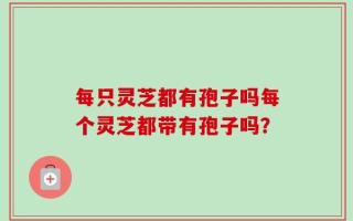 每只灵芝都有孢子吗每个灵芝都带有孢子吗？