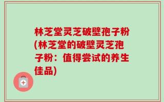 林芝堂灵芝破壁孢子粉(林芝堂的破壁灵芝孢子粉：值得尝试的养生佳品)