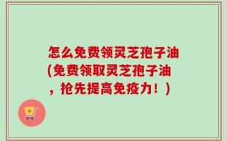 怎么免费领灵芝孢子油(免费领取灵芝孢子油，抢先提高免疫力！)