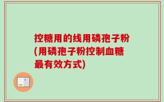 控糖用的线用磷孢子粉(用磷孢子粉控制血糖最有效方式)