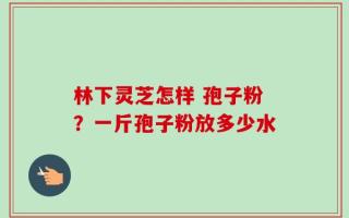 林下灵芝怎样 孢子粉？一斤孢子粉放多少水