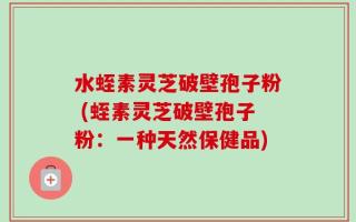 水蛭素灵芝破壁孢子粉 (蛭素灵芝破壁孢子粉：一种天然保健品)