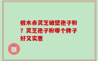 椴木赤灵芝破壁孢子粉？灵芝孢子粉哪个牌子好又实惠