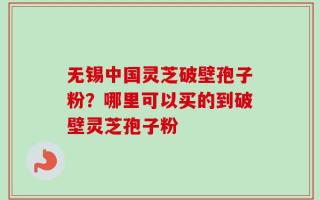 无锡中国灵芝破壁孢子粉？哪里可以买的到破壁灵芝孢子粉