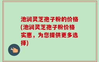 池润灵芝孢子粉的价格(池润灵芝孢子粉价格实惠，为您提供更多选择)