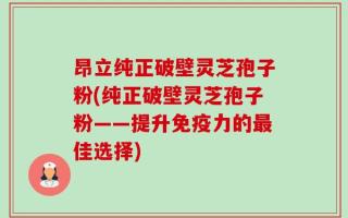 昂立纯正破壁灵芝孢子粉(纯正破壁灵芝孢子粉——提升免疫力的最佳选择)