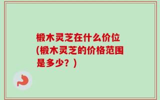 椴木灵芝在什么价位 (椴木灵芝的价格范围是多少？)