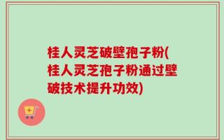 桂人灵芝破壁孢子粉(桂人灵芝孢子粉通过壁破技术提升功效)