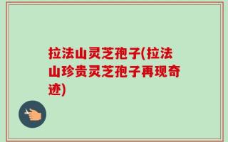 拉法山灵芝孢子(拉法山珍贵灵芝孢子再现奇迹)