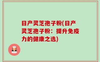 日产灵芝孢子粉(日产灵芝孢子粉：提升免疫力的健康之选)