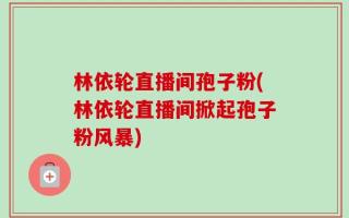 林依轮直播间孢子粉(林依轮直播间掀起孢子粉风暴)