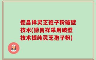 德昌祥灵芝孢子粉破壁技术(德昌祥采用破壁技术提纯灵芝孢子粉)
