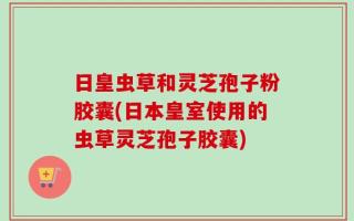 日皇虫草和灵芝孢子粉胶囊(日本皇室使用的虫草灵芝孢子胶囊)
