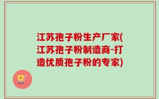 江苏孢子粉生产厂家(江苏孢子粉制造商-打造优质孢子粉的专家)