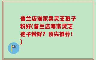 普兰店谁家卖灵芝孢子粉好(普兰店哪家灵芝孢子粉好？顶尖推荐！)