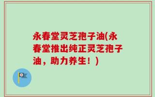 永春堂灵芝孢子油(永春堂推出纯正灵芝孢子油，助力养生！)