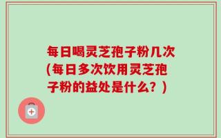 每日喝灵芝孢子粉几次(每日多次饮用灵芝孢子粉的益处是什么？)