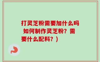 打灵芝粉需要加什么吗 如何制作灵芝粉？需要什么配料？)