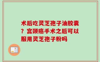 术后吃灵芝孢子油胶囊？宫颈癌手术之后可以服用灵芝孢子粉吗