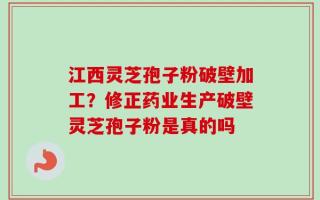 江西灵芝孢子粉破壁加工？修正药业生产破壁灵芝孢子粉是真的吗
