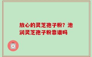 放心的灵芝孢子粉？池润灵芝孢子粉靠谱吗
