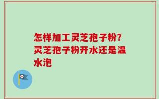 怎样加工灵芝孢子粉？灵芝孢子粉开水还是温水泡