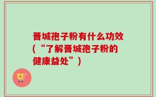 晋城孢子粉有什么功效(“了解晋城孢子粉的健康益处”)