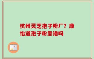 杭州灵芝孢子粉厂？康怡道孢子粉靠谱吗