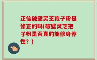 正信破壁灵芝孢子粉是修正的吗(破壁灵芝孢子粉是否真的能修身养性？)