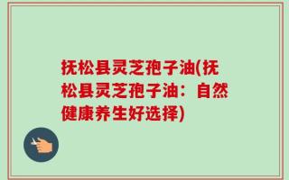 抚松县灵芝孢子油(抚松县灵芝孢子油：自然健康养生好选择)